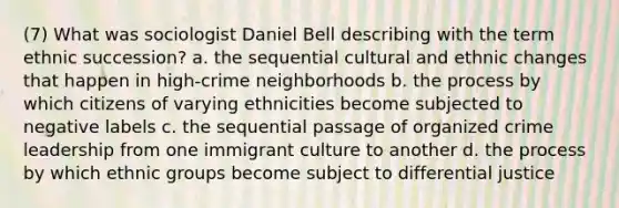 (7) What was sociologist Daniel Bell describing with the term ethnic succession? a. the sequential cultural and ethnic changes that happen in high-crime neighborhoods b. the process by which citizens of varying ethnicities become subjected to negative labels c. the sequential passage of organized crime leadership from one immigrant culture to another d. the process by which ethnic groups become subject to differential justice