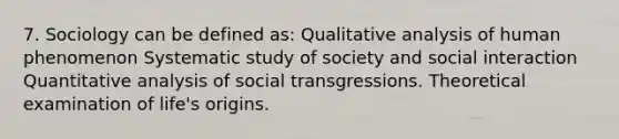 7. Sociology can be defined as: Qualitative analysis of human phenomenon Systematic study of society and social interaction Quantitative analysis of social transgressions. Theoretical examination of life's origins.