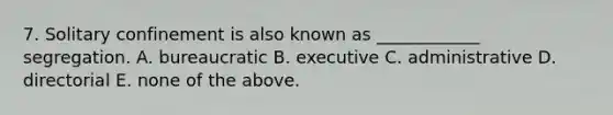 7. Solitary confinement is also known as ____________ segregation. A. bureaucratic B. executive C. administrative D. directorial E. none of the above.