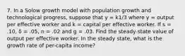 7. In a Solow growth model with population growth and technological progress, suppose that y = k1/3 where y = output per effective worker and k = capital per effective worker. If s = .10, δ = .05, n = .02 and g = .03. Find the steady-state value of output per effective worker. In the steady state, what is the growth rate of per-capita income?