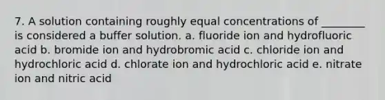 7. A solution containing roughly equal concentrations of ________ is considered a buffer solution. a. fluoride ion and hydrofluoric acid b. bromide ion and hydrobromic acid c. chloride ion and hydrochloric acid d. chlorate ion and hydrochloric acid e. nitrate ion and nitric acid