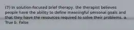 (7) In solution-focused brief therapy, the therapist believes people have the ability to define meaningful personal goals and that they have the resources required to solve their problems. a. True b. False