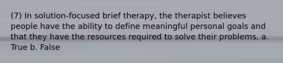 (7) In solution-focused brief therapy, the therapist believes people have the ability to define meaningful personal goals and that they have the resources required to solve their problems. a. True b. False