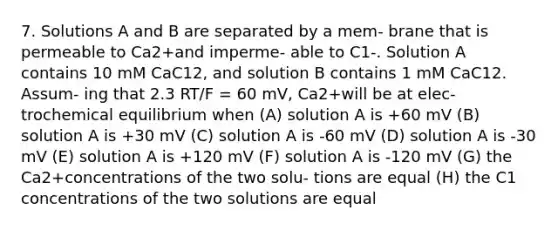 7. Solutions A and B are separated by a mem- brane that is permeable to Ca2+and imperme- able to C1-. Solution A contains 10 mM CaC12, and solution B contains 1 mM CaC12. Assum- ing that 2.3 RT/F = 60 mV, Ca2+will be at elec- trochemical equilibrium when (A) solution A is +60 mV (B) solution A is +30 mV (C) solution A is -60 mV (D) solution A is -30 mV (E) solution A is +120 mV (F) solution A is -120 mV (G) the Ca2+concentrations of the two solu- tions are equal (H) the C1 concentrations of the two solutions are equal