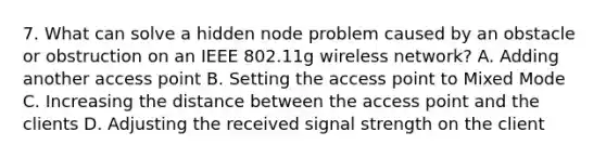 7. What can solve a hidden node problem caused by an obstacle or obstruction on an IEEE 802.11g wireless network? A. Adding another access point B. Setting the access point to Mixed Mode C. Increasing the distance between the access point and the clients D. Adjusting the received signal strength on the client