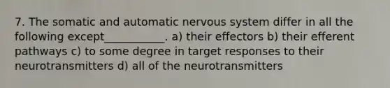 7. The somatic and automatic nervous system differ in all the following except___________. a) their effectors b) their efferent pathways c) to some degree in target responses to their neurotransmitters d) all of the neurotransmitters