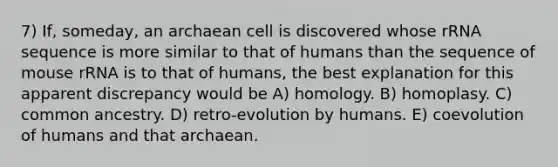 7) If, someday, an archaean cell is discovered whose rRNA sequence is more similar to that of humans than the sequence of mouse rRNA is to that of humans, the best explanation for this apparent discrepancy would be A) homology. B) homoplasy. C) common ancestry. D) retro-evolution by humans. E) coevolution of humans and that archaean.