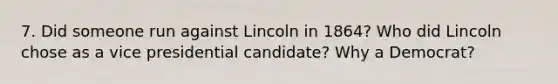 7. Did someone run against Lincoln in 1864? Who did Lincoln chose as a vice presidential candidate? Why a Democrat?