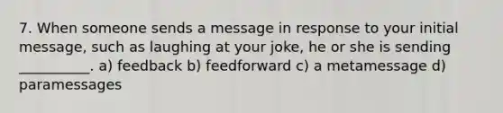 7. When someone sends a message in response to your initial message, such as laughing at your joke, he or she is sending __________. a) feedback b) feedforward c) a metamessage d) paramessages