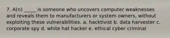 7. A(n) _____ is someone who uncovers computer weaknesses and reveals them to manufacturers or system owners, without exploiting these vulnerabilities. a. hacktivist b. data harvester c. corporate spy d. white hat hacker e. ethical cyber criminal