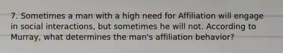 7. Sometimes a man with a high need for Affiliation will engage in social interactions, but sometimes he will not. According to Murray, what determines the man's affiliation behavior?