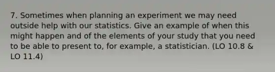 7. Sometimes when planning an experiment we may need outside help with our statistics. Give an example of when this might happen and of the elements of your study that you need to be able to present to, for example, a statistician. (LO 10.8 & LO 11.4)