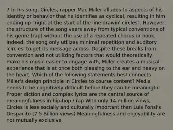 7 In his song, Circles, rapper Mac Miller alludes to aspects of his identity or behavior that he identifies as cyclical, resulting in him ending up "right at the start of the line drawin' circles". However, the structure of the song veers away from typical conventions of his genre (rap) without the use of a repeated chorus or hook. Indeed, the song only utilizes minimal repetition and auditory 'circles' to get its message across. Despite these breaks from convention and not utilizing factors that would theoretically make his music easier to engage with, Miller creates a musical experience that is at once both pleasing to the ear and heavy on the heart. Which of the following statements best connects Miller's design principle in Circles to course content? Media needs to be cognitively difficult before they can be meaningful Proper diction and complex lyrics are the central source of meaningfulness in hip-hop / rap With only 14 million views, Circles is less socially and culturally important than Luis Fonsi's Despacito (7.5 Billion views) Meaningfulness and enjoyability are not mutually exclusive