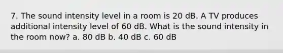 7. The sound intensity level in a room is 20 dB. A TV produces additional intensity level of 60 dB. What is the sound intensity in the room now? a. 80 dB b. 40 dB c. 60 dB