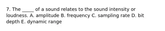 7. The _____ of a sound relates to the sound intensity or loudness. A. amplitude B. frequency C. sampling rate D. bit depth E. dynamic range