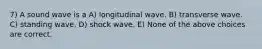 7) A sound wave is a A) longitudinal wave. B) transverse wave. C) standing wave. D) shock wave. E) None of the above choices are correct.