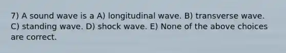 7) A sound wave is a A) longitudinal wave. B) transverse wave. C) standing wave. D) shock wave. E) None of the above choices are correct.