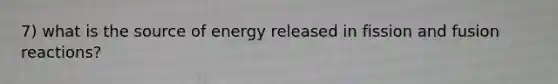 7) what is the source of energy released in fission and fusion reactions?