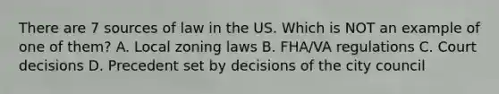 There are 7 sources of law in the US. Which is NOT an example of one of them? A. Local zoning laws B. FHA/VA regulations C. Court decisions D. Precedent set by decisions of the city council