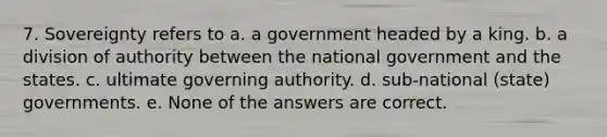 7. Sovereignty refers to a. a government headed by a king. b. a division of authority between the national government and the states. c. ultimate governing authority. d. sub-national (state) governments. e. None of the answers are correct.