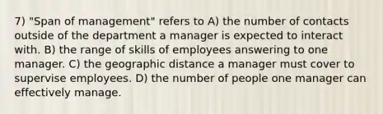 7) "Span of management" refers to A) the number of contacts outside of the department a manager is expected to interact with. B) the range of skills of employees answering to one manager. C) the geographic distance a manager must cover to supervise employees. D) the number of people one manager can effectively manage.