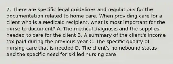 7. There are specific legal guidelines and regulations for the documentation related to home care. When providing care for a client who is a Medicaid recipient, what is most important for the nurse to document? A. The medical diagnosis and the supplies needed to care for the client B. A summary of the client's income tax paid during the previous year C. The specific quality of nursing care that is needed D. The client's homebound status and the specific need for skilled nursing care