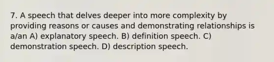 7. A speech that delves deeper into more complexity by providing reasons or causes and demonstrating relationships is a/an A) explanatory speech. B) definition speech. C) demonstration speech. D) description speech.