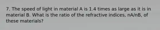 7. The speed of light in material A is 1.4 times as large as it is in material B. What is the ratio of the refractive indices, nA/nB, of these materials?