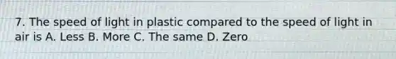 7. The speed of light in plastic compared to the speed of light in air is A. Less B. More C. The same D. Zero