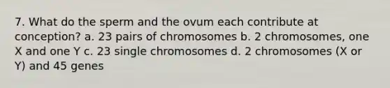 7. What do the sperm and the ovum each contribute at conception? a. 23 pairs of chromosomes b. 2 chromosomes, one X and one Y c. 23 single chromosomes d. 2 chromosomes (X or Y) and 45 genes