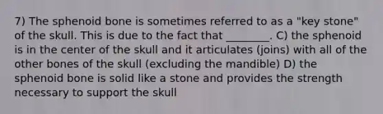 7) The sphenoid bone is sometimes referred to as a "key stone" of the skull. This is due to the fact that ________. C) the sphenoid is in the center of the skull and it articulates (joins) with all of the other bones of the skull (excluding the mandible) D) the sphenoid bone is solid like a stone and provides the strength necessary to support the skull