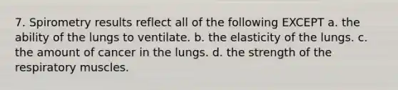 7. Spirometry results reflect all of the following EXCEPT a. the ability of the lungs to ventilate. b. the elasticity of the lungs. c. the amount of cancer in the lungs. d. the strength of the respiratory muscles.