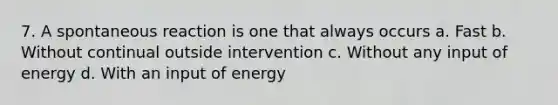 7. A spontaneous reaction is one that always occurs a. Fast b. Without continual outside intervention c. Without any input of energy d. With an input of energy