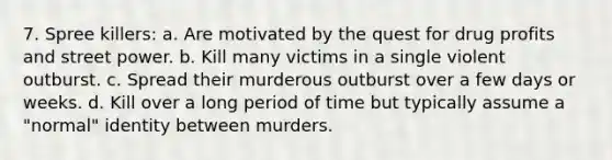 7. Spree killers: a. Are motivated by the quest for drug profits and street power. b. Kill many victims in a single violent outburst. c. Spread their murderous outburst over a few days or weeks. d. Kill over a long period of time but typically assume a "normal" identity between murders.