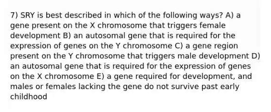 7) SRY is best described in which of the following ways? A) a gene present on the X chromosome that triggers female development B) an autosomal gene that is required for the expression of genes on the Y chromosome C) a gene region present on the Y chromosome that triggers male development D) an autosomal gene that is required for the expression of genes on the X chromosome E) a gene required for development, and males or females lacking the gene do not survive past early childhood