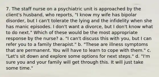 7. The staff nurse on a psychiatric unit is approached by the client's husband, who reports, "I know my wife has bipolar disorder, but I can't tolerate the lying and the infidelity when she has manic episodes. I don't want a divorce, but I don't know what to do next." Which of these would be the most appropriate response by the nurse? a. "I can't discuss this with you, but I can refer you to a family therapist." b. "These are illness symptoms that are permanent. You will have to learn to cope with them." c. "Let's sit down and explore some options for next steps." d. "I'm sure you and your family will get through this. It will just take some time."