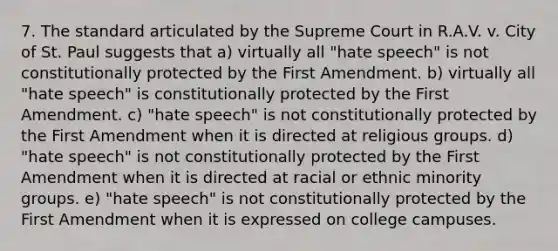 7. The standard articulated by the Supreme Court in R.A.V. v. City of St. Paul suggests that a) virtually all "hate speech" is not constitutionally protected by the First Amendment. b) virtually all "hate speech" is constitutionally protected by the First Amendment. c) "hate speech" is not constitutionally protected by the First Amendment when it is directed at religious groups. d) "hate speech" is not constitutionally protected by the First Amendment when it is directed at racial or ethnic minority groups. e) "hate speech" is not constitutionally protected by the First Amendment when it is expressed on college campuses.