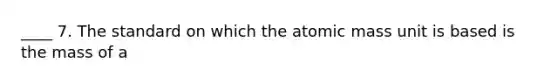 ____ 7. The standard on which the atomic mass unit is based is the mass of a