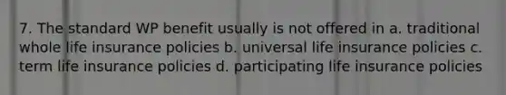 7. The standard WP benefit usually is not offered in a. traditional whole life insurance policies b. universal life insurance policies c. term life insurance policies d. participating life insurance policies