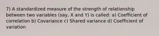 7) A standardized measure of the strength of relationship between two variables (say, X and Y) is called: a) Coefficient of correlation b) Covariance c) Shared variance d) Coefficient of variation