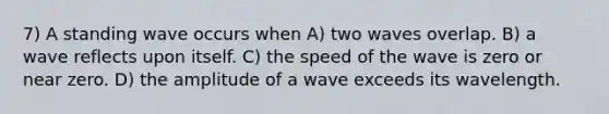 7) A standing wave occurs when A) two waves overlap. B) a wave reflects upon itself. C) the speed of the wave is zero or near zero. D) the amplitude of a wave exceeds its wavelength.