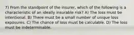 7) From the standpoint of the insurer, which of the following is a characteristic of an ideally insurable risk? A) The loss must be intentional. B) There must be a small number of unique loss exposures. C) The chance of loss must be calculable. D) The loss must be indeterminable.