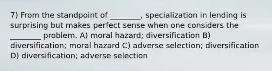 7) From the standpoint of ________, specialization in lending is surprising but makes perfect sense when one considers the ________ problem. A) moral hazard; diversification B) diversification; moral hazard C) adverse selection; diversification D) diversification; adverse selection