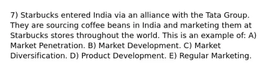 7) Starbucks entered India via an alliance with the Tata Group. They are sourcing coffee beans in India and marketing them at Starbucks stores throughout the world. This is an example of: A) Market Penetration. B) Market Development. C) Market Diversification. D) Product Development. E) Regular Marketing.