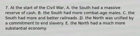 7. At the start of the Civil War, A. the South had a massive reserve of cash. B. the South had more combat-age males. C. the South had more and better railroads. D. the North was unified by a commitment to end slavery. E. the North had a much more substantial economy.