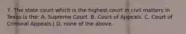 7. The state court which is the highest court in civil matters in Texas is the: A. Supreme Court. B. Court of Appeals. C. Court of Criminal Appeals.| D. none of the above.