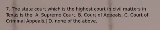 7. The state court which is the highest court in civil matters in Texas is the: A. Supreme Court. B. Court of Appeals. C. Court of Criminal Appeals.| D. none of the above.