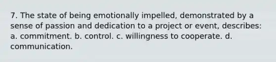 7. The state of being emotionally impelled, demonstrated by a sense of passion and dedication to a project or event, describes: a. commitment. b. control. c. willingness to cooperate. d. communication.