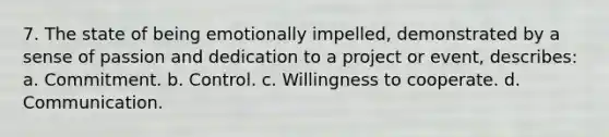 7. The state of being emotionally impelled, demonstrated by a sense of passion and dedication to a project or event, describes: a. Commitment. b. Control. c. Willingness to cooperate. d. Communication.