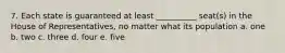 7. Each state is guaranteed at least __________ seat(s) in the House of Representatives, no matter what its population a. one b. two c. three d. four e. five
